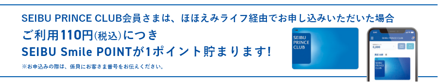 西武プリンスクラブ会員さまは、ほほえみライフでお申し込みいただいた場合、ご利用110円（税込）につき、SEIBU Smile POINTが1ポイント貯まります! ※お申込みの際は、係員にお客さま番号をお伝えください。