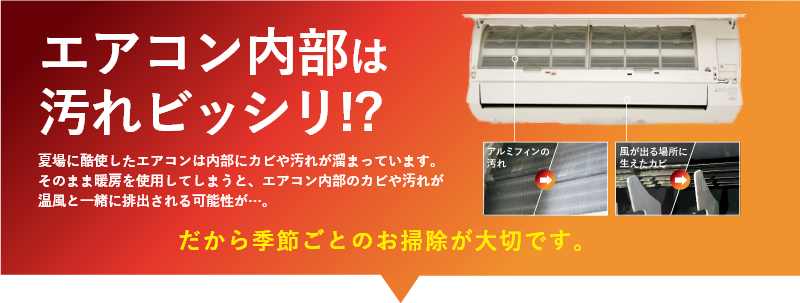 エアコン内部は汚れビッシリ!? 夏場に酷使したエアコンは内部にカビや汚れが溜まっています。そのまま暖房を使用してしまうと、エアコン内部のカビや汚れが温風と一緒に排出される可能性が…。だから季節ごとのお掃除が大切です。